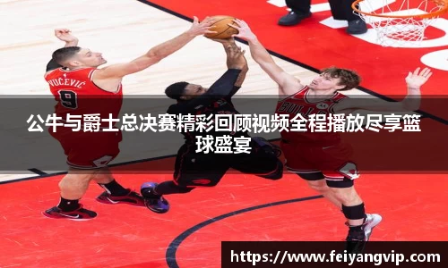 公牛与爵士总决赛精彩回顾视频全程播放尽享篮球盛宴
